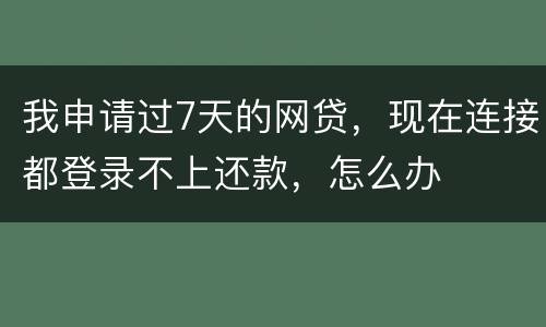 我申请过7天的网贷，现在连接都登录不上还款，怎么办