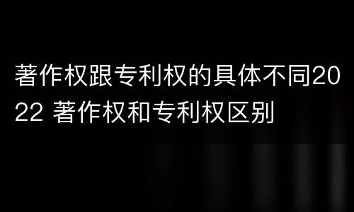 著作权跟专利权的具体不同2022 著作权和专利权区别