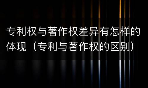 专利权与著作权差异有怎样的体现（专利与著作权的区别）