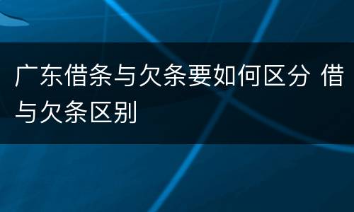 广东借条与欠条要如何区分 借与欠条区别