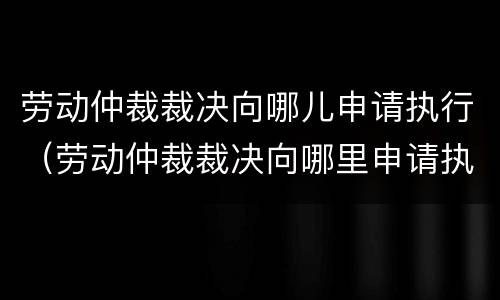 劳动仲裁裁决向哪儿申请执行（劳动仲裁裁决向哪里申请执行）