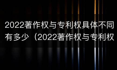 2022著作权与专利权具体不同有多少（2022著作权与专利权具体不同有多少项）