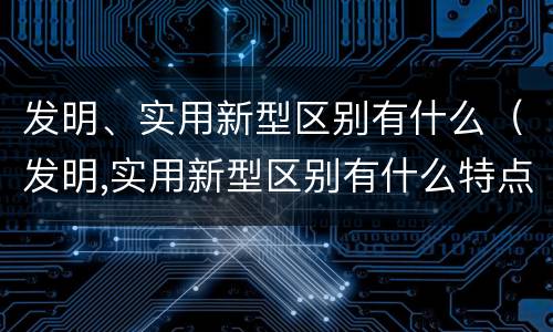 发明、实用新型区别有什么（发明,实用新型区别有什么特点）