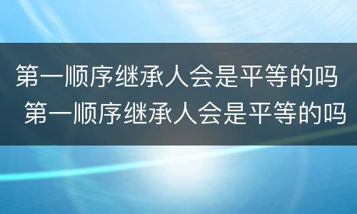 第一顺序继承人会是平等的吗 第一顺序继承人会是平等的吗知乎