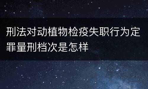 刑法对动植物检疫失职行为定罪量刑档次是怎样