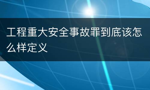 工程重大安全事故罪到底该怎么样定义