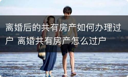 离婚后的共有房产如何办理过户 离婚共有房产怎么过户