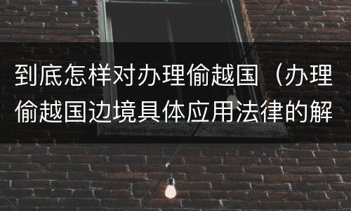 到底怎样对办理偷越国（办理偷越国边境具体应用法律的解释）