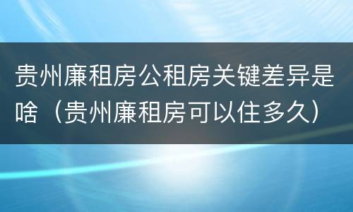 贵州廉租房公租房关键差异是啥（贵州廉租房可以住多久）