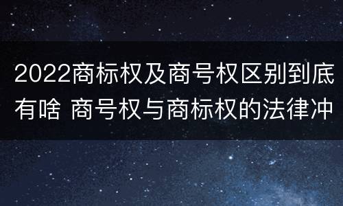 2022商标权及商号权区别到底有啥 商号权与商标权的法律冲突与解决