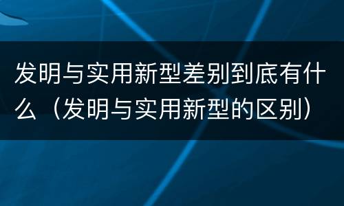 发明与实用新型差别到底有什么（发明与实用新型的区别）