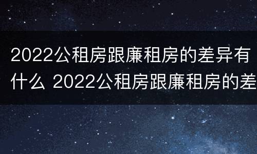 2022公租房跟廉租房的差异有什么 2022公租房跟廉租房的差异有什么不同