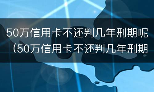 50万信用卡不还判几年刑期呢（50万信用卡不还判几年刑期呢怎么办）