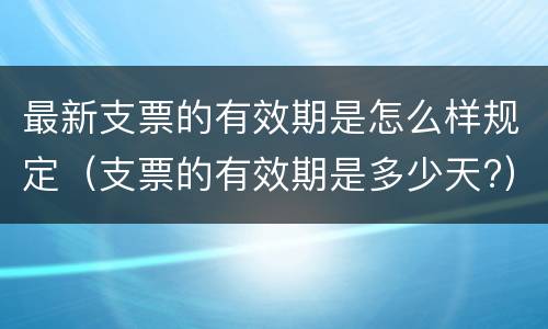 最新支票的有效期是怎么样规定（支票的有效期是多少天?）