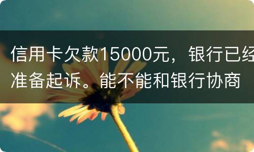 信用卡欠款15000元，银行已经准备起诉。能不能和银行协商还款