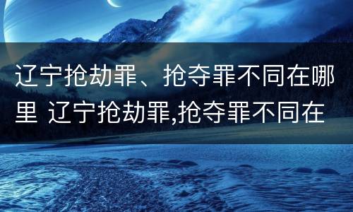 辽宁抢劫罪、抢夺罪不同在哪里 辽宁抢劫罪,抢夺罪不同在哪里判刑