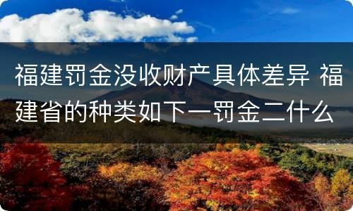 福建罚金没收财产具体差异 福建省的种类如下一罚金二什么三没收财产