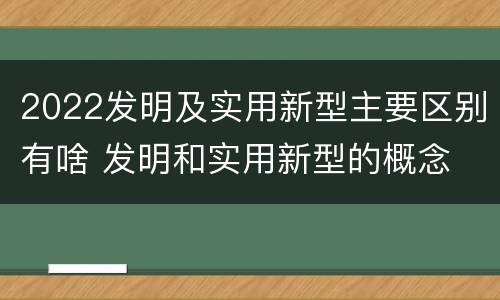 2022发明及实用新型主要区别有啥 发明和实用新型的概念