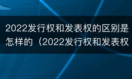 2022发行权和发表权的区别是怎样的（2022发行权和发表权的区别是怎样的呢）