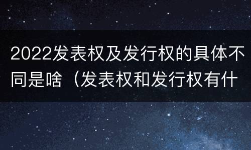 2022发表权及发行权的具体不同是啥（发表权和发行权有什么区别）