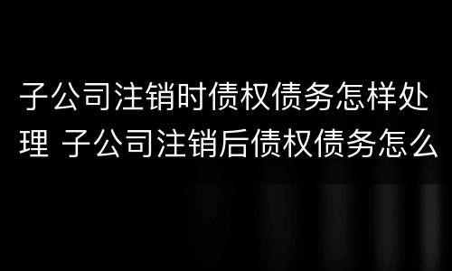 子公司注销时债权债务怎样处理 子公司注销后债权债务怎么处理