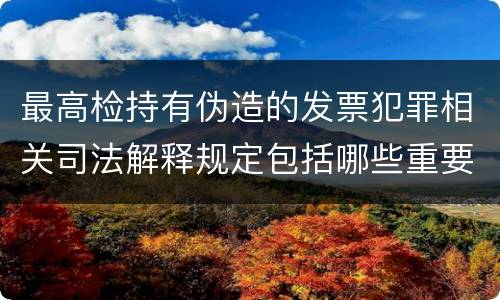 最高检持有伪造的发票犯罪相关司法解释规定包括哪些重要内容