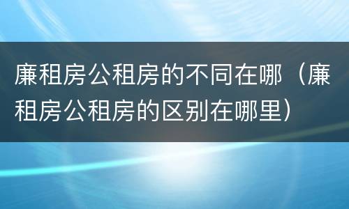 廉租房公租房的不同在哪（廉租房公租房的区别在哪里）