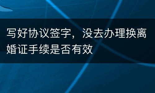 写好协议签字，没去办理换离婚证手续是否有效