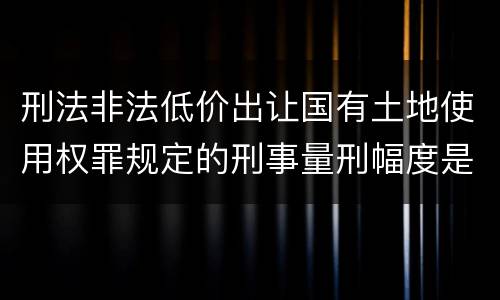 刑法非法低价出让国有土地使用权罪规定的刑事量刑幅度是什么样的