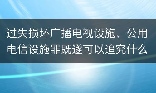 过失损坏广播电视设施、公用电信设施罪既遂可以追究什么刑事责任