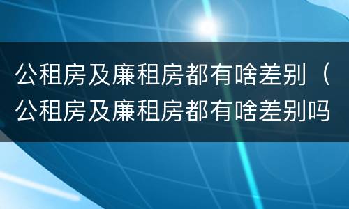 公租房及廉租房都有啥差别（公租房及廉租房都有啥差别吗）