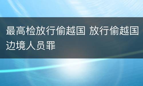 最高检放行偷越国 放行偷越国边境人员罪