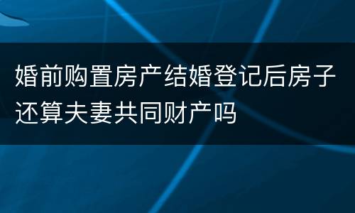 婚前购置房产结婚登记后房子还算夫妻共同财产吗