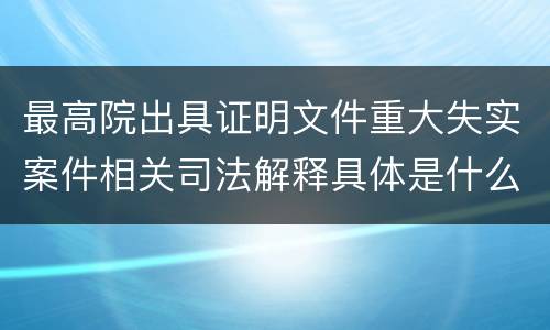 最高院出具证明文件重大失实案件相关司法解释具体是什么主要内容