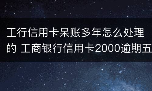 工行信用卡呆账多年怎么处理的 工商银行信用卡2000逾期五年呆账怎么办