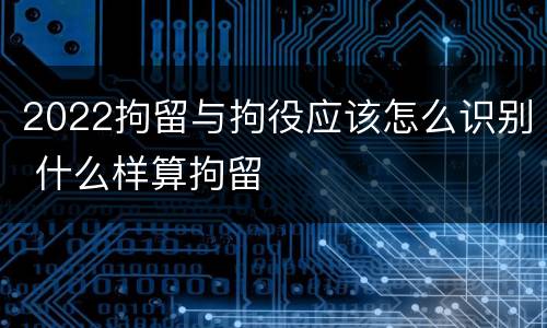 2022拘留与拘役应该怎么识别 什么样算拘留