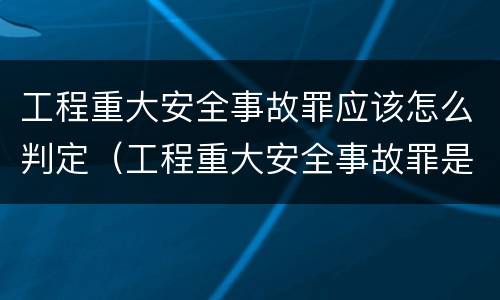 工程重大安全事故罪应该怎么判定（工程重大安全事故罪是什么犯罪）