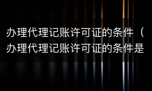 办理代理记账许可证的条件（办理代理记账许可证的条件是啥）