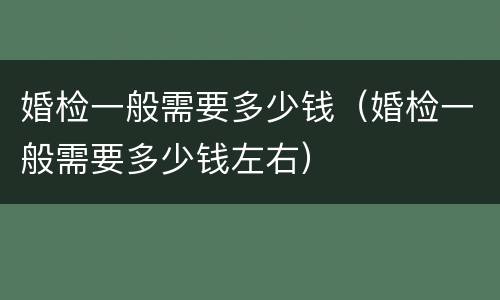 婚检一般需要多少钱（婚检一般需要多少钱左右）