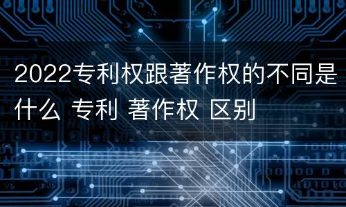 2022专利权跟著作权的不同是什么 专利 著作权 区别