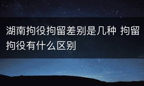 湖南拘役拘留差别是几种 拘留拘役有什么区别