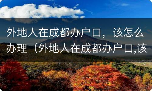 外地人在成都办户口，该怎么办理（外地人在成都办户口,该怎么办理手续）