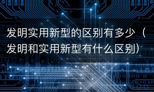 发明实用新型的区别有多少（发明和实用新型有什么区别）