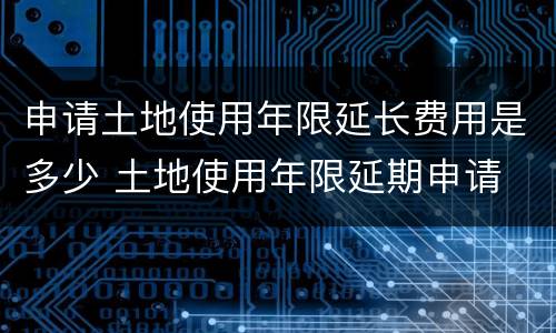 申请土地使用年限延长费用是多少 土地使用年限延期申请