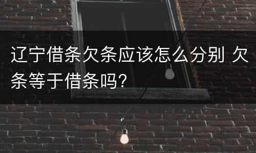 辽宁借条欠条应该怎么分别 欠条等于借条吗?