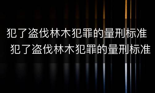 犯了盗伐林木犯罪的量刑标准 犯了盗伐林木犯罪的量刑标准是什么