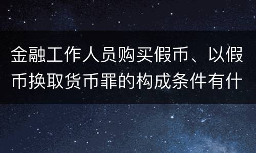 金融工作人员购买假币、以假币换取货币罪的构成条件有什么