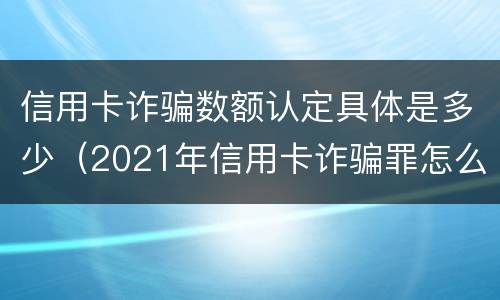 信用卡诈骗数额认定具体是多少（2021年信用卡诈骗罪怎么认定）