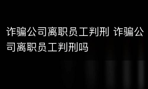 诈骗公司离职员工判刑 诈骗公司离职员工判刑吗