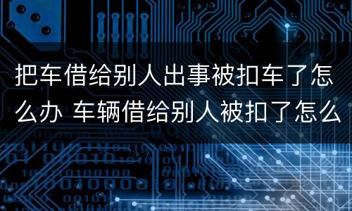 把车借给别人出事被扣车了怎么办 车辆借给别人被扣了怎么取回来